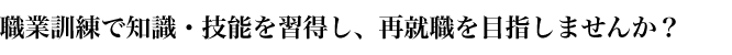 職業訓練で知識・技能を習得し、再就職を目指しませんか？